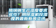 玻璃钢生产湿度要求多少？用除湿机控湿度的最新新闻资讯