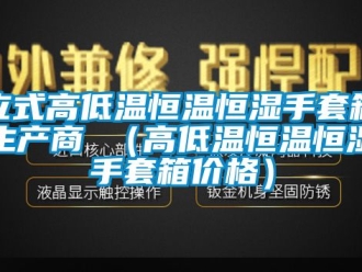 知识百科立式高低温恒温恒湿手套箱生产商 （高低温恒温恒湿手套箱价格）