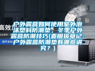 常见问题户外露营如何使用室外泡沫塑料防潮垫，冬季户外露营防潮技巧(麦田拔草记：户外露营防潮垫有哪些讲究？)