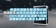 恒温恒湿箱在做湿热试验中，出现实际湿度会达到100%或者实际湿度与目标湿度相差很大是怎么回事？