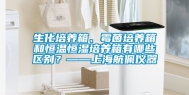 生化培养箱、霉菌培养箱和恒温恒湿培养箱有哪些区别？——上海航佩仪器