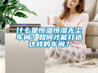 知识百科什么是恒温恒湿无尘车间？如何才能打造这样的车间？